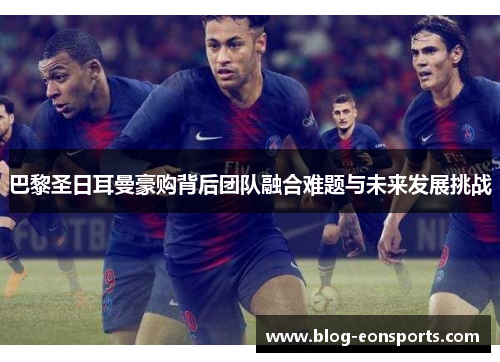 巴黎圣日耳曼豪购背后团队融合难题与未来发展挑战