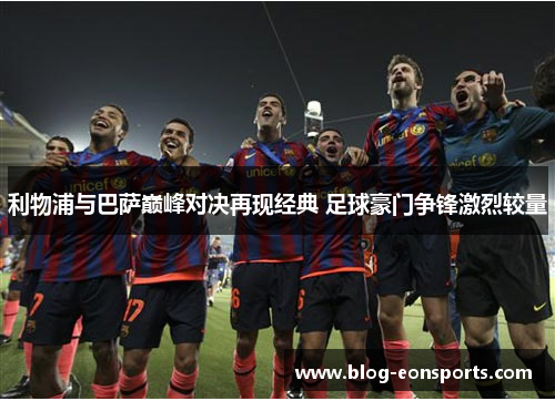 利物浦与巴萨巅峰对决再现经典 足球豪门争锋激烈较量